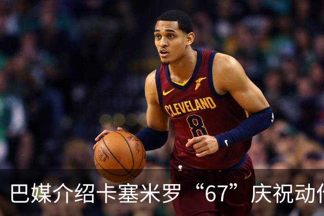 巴媒介绍卡塞米罗“67”庆祝动作：来自阿尔法世代的脑腐热梗
